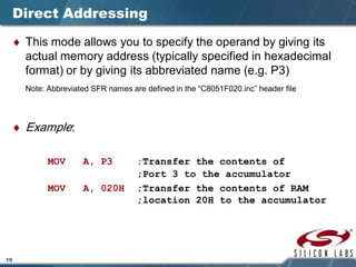 10
Direct Addressing
♦ This mode allows you to specify the operand by giving its
actual memory address (typically specified in hexadecimal
format) or by giving its abbreviated name (e.g. P3)
Note: Abbreviated SFR names are defined in the “C8051F020.inc” header file
♦ Example:
MOV A, P3 ;Transfer the contents of
;Port 3 to the accumulator
MOV A, 020H ;Transfer the contents of RAM
;location 20H to the accumulator
 
