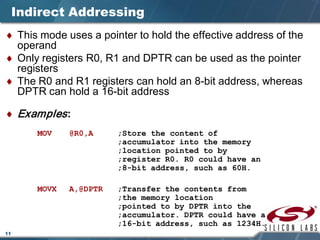 11
Indirect Addressing
♦ This mode uses a pointer to hold the effective address of the
operand
♦ Only registers R0, R1 and DPTR can be used as the pointer
registers
♦ The R0 and R1 registers can hold an 8-bit address, whereas
DPTR can hold a 16-bit address
♦ Examples:
MOV @R0,A ;Store the content of
;accumulator into the memory
;location pointed to by
;register R0. R0 could have an
;8-bit address, such as 60H.
MOVX A,@DPTR ;Transfer the contents from
;the memory location
;pointed to by DPTR into the
;accumulator. DPTR could have a
;16-bit address, such as 1234H.
 