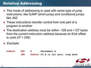 13
Relative Addressing
♦ This mode of addressing is used with some type of jump
instructions, like SJMP (short jump) and conditional jumps
like JNZ
♦ These instructions transfer control from one part of a
program to another
♦ The destination address must be within -128 and +127 bytes
from the current instruction address because an 8-bit offset
is used (28 = 256)
♦ Example:
GoBack: DEC A ;Decrement A
JNZ GoBack ;If A is not zero, loop back
 
