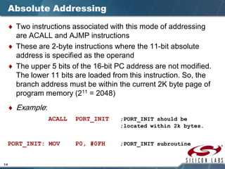 14
Absolute Addressing
♦ Two instructions associated with this mode of addressing
are ACALL and AJMP instructions
♦ These are 2-byte instructions where the 11-bit absolute
address is specified as the operand
♦ The upper 5 bits of the 16-bit PC address are not modified.
The lower 11 bits are loaded from this instruction. So, the
branch address must be within the current 2K byte page of
program memory (211 = 2048)
♦ Example:
ACALL PORT_INIT ;PORT_INIT should be
;located within 2k bytes.
PORT_INIT: MOV P0, #0FH ;PORT_INIT subroutine
 