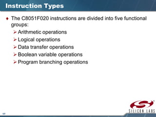 17
Instruction Types
♦ The C8051F020 instructions are divided into five functional
groups:
Arithmetic operations
Logical operations
Data transfer operations
Boolean variable operations
Program branching operations
 