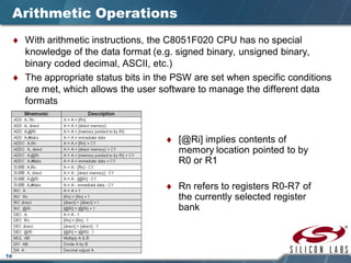 18
Arithmetic Operations
♦ With arithmetic instructions, the C8051F020 CPU has no special
knowledge of the data format (e.g. signed binary, unsigned binary,
binary coded decimal, ASCII, etc.)
♦ The appropriate status bits in the PSW are set when specific conditions
are met, which allows the user software to manage the different data
formats
♦ [@Ri] implies contents of
memory location pointed to by
R0 or R1
♦ Rn refers to registers R0-R7 of
the currently selected register
bank
 