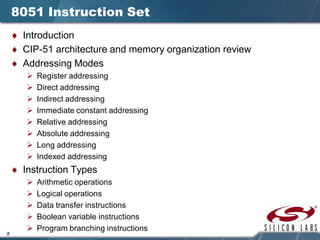2
8051 Instruction Set
♦ Introduction
♦ CIP-51 architecture and memory organization review
♦ Addressing Modes
 Register addressing
 Direct addressing
 Indirect addressing
 Immediate constant addressing
 Relative addressing
 Absolute addressing
 Long addressing
 Indexed addressing
♦ Instruction Types
 Arithmetic operations
 Logical operations
 Data transfer instructions
 Boolean variable instructions
 Program branching instructions
 