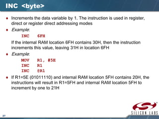 27
INC <byte>
♦ Increments the data variable by 1. The instruction is used in register,
direct or register direct addressing modes
♦ Example:
INC 6FH
If the internal RAM location 6FH contains 30H, then the instruction
increments this value, leaving 31H in location 6FH
♦ Example:
MOV R1, #5E
INC R1
INC @R1
♦ If R1=5E (01011110) and internal RAM location 5FH contains 20H, the
instructions will result in R1=5FH and internal RAM location 5FH to
increment by one to 21H
 