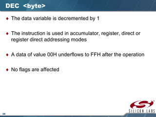28
DEC <byte>
♦ The data variable is decremented by 1
♦ The instruction is used in accumulator, register, direct or
register direct addressing modes
♦ A data of value 00H underflows to FFH after the operation
♦ No flags are affected
 