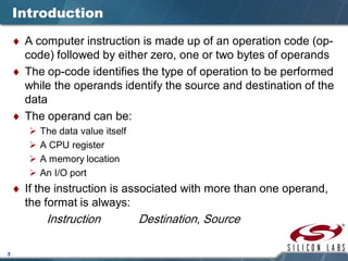 3
Introduction
♦ A computer instruction is made up of an operation code (op-
code) followed by either zero, one or two bytes of operands
♦ The op-code identifies the type of operation to be performed
while the operands identify the source and destination of the
data
♦ The operand can be:
 The data value itself
 A CPU register
 A memory location
 An I/O port
♦ If the instruction is associated with more than one operand,
the format is always:
Instruction Destination, Source
 