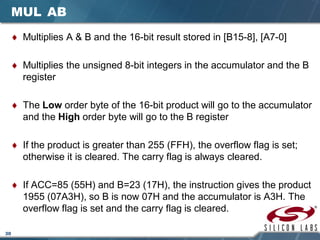 30
MUL AB
♦ Multiplies A & B and the 16-bit result stored in [B15-8], [A7-0]
♦ Multiplies the unsigned 8-bit integers in the accumulator and the B
register
♦ The Low order byte of the 16-bit product will go to the accumulator
and the High order byte will go to the B register
♦ If the product is greater than 255 (FFH), the overflow flag is set;
otherwise it is cleared. The carry flag is always cleared.
♦ If ACC=85 (55H) and B=23 (17H), the instruction gives the product
1955 (07A3H), so B is now 07H and the accumulator is A3H. The
overflow flag is set and the carry flag is cleared.
 