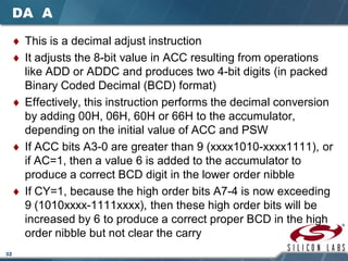 32
DA A
♦ This is a decimal adjust instruction
♦ It adjusts the 8-bit value in ACC resulting from operations
like ADD or ADDC and produces two 4-bit digits (in packed
Binary Coded Decimal (BCD) format)
♦ Effectively, this instruction performs the decimal conversion
by adding 00H, 06H, 60H or 66H to the accumulator,
depending on the initial value of ACC and PSW
♦ If ACC bits A3-0 are greater than 9 (xxxx1010-xxxx1111), or
if AC=1, then a value 6 is added to the accumulator to
produce a correct BCD digit in the lower order nibble
♦ If CY=1, because the high order bits A7-4 is now exceeding
9 (1010xxxx-1111xxxx), then these high order bits will be
increased by 6 to produce a correct proper BCD in the high
order nibble but not clear the carry
 