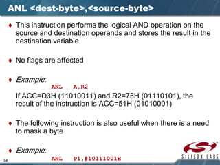 34
ANL <dest-byte>,<source-byte>
♦ This instruction performs the logical AND operation on the
source and destination operands and stores the result in the
destination variable
♦ No flags are affected
♦ Example:
ANL A,R2
If ACC=D3H (11010011) and R2=75H (01110101), the
result of the instruction is ACC=51H (01010001)
♦ The following instruction is also useful when there is a need
to mask a byte
♦ Example:
ANL P1,#10111001B
 