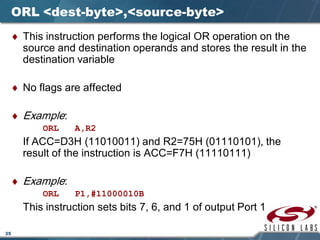 35
ORL <dest-byte>,<source-byte>
♦ This instruction performs the logical OR operation on the
source and destination operands and stores the result in the
destination variable
♦ No flags are affected
♦ Example:
ORL A,R2
If ACC=D3H (11010011) and R2=75H (01110101), the
result of the instruction is ACC=F7H (11110111)
♦ Example:
ORL P1,#11000010B
This instruction sets bits 7, 6, and 1 of output Port 1
 