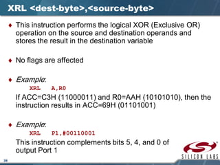 36
XRL <dest-byte>,<source-byte>
♦ This instruction performs the logical XOR (Exclusive OR)
operation on the source and destination operands and
stores the result in the destination variable
♦ No flags are affected
♦ Example:
XRL A,R0
If ACC=C3H (11000011) and R0=AAH (10101010), then the
instruction results in ACC=69H (01101001)
♦ Example:
XRL P1,#00110001
This instruction complements bits 5, 4, and 0 of
output Port 1
 