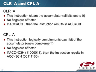 37
CLR A and CPL A
CLR A
♦ This instruction clears the accumulator (all bits set to 0)
♦ No flags are affected
♦ If ACC=C3H, then the instruction results in ACC=00H
CPL A
♦ This instruction logically complements each bit of the
accumulator (one’s complement)
♦ No flags are affected
♦ If ACC=C3H (11000011), then the instruction results in
ACC=3CH (00111100)
 