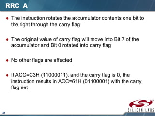 41
RRC A
♦ The instruction rotates the accumulator contents one bit to
the right through the carry flag
♦ The original value of carry flag will move into Bit 7 of the
accumulator and Bit 0 rotated into carry flag
♦ No other flags are affected
♦ If ACC=C3H (11000011), and the carry flag is 0, the
instruction results in ACC=61H (01100001) with the carry
flag set
 