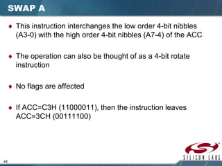 42
SWAP A
♦ This instruction interchanges the low order 4-bit nibbles
(A3-0) with the high order 4-bit nibbles (A7-4) of the ACC
♦ The operation can also be thought of as a 4-bit rotate
instruction
♦ No flags are affected
♦ If ACC=C3H (11000011), then the instruction leaves
ACC=3CH (00111100)
 
