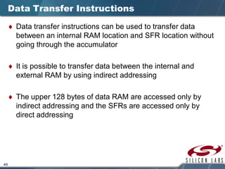 43
Data Transfer Instructions
♦ Data transfer instructions can be used to transfer data
between an internal RAM location and SFR location without
going through the accumulator
♦ It is possible to transfer data between the internal and
external RAM by using indirect addressing
♦ The upper 128 bytes of data RAM are accessed only by
indirect addressing and the SFRs are accessed only by
direct addressing
 