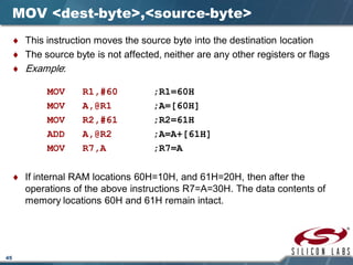 45
MOV <dest-byte>,<source-byte>
♦ This instruction moves the source byte into the destination location
♦ The source byte is not affected, neither are any other registers or flags
♦ Example:
MOV R1,#60 ;R1=60H
MOV A,@R1 ;A=[60H]
MOV R2,#61 ;R2=61H
ADD A,@R2 ;A=A+[61H]
MOV R7,A ;R7=A
♦ If internal RAM locations 60H=10H, and 61H=20H, then after the
operations of the above instructions R7=A=30H. The data contents of
memory locations 60H and 61H remain intact.
 