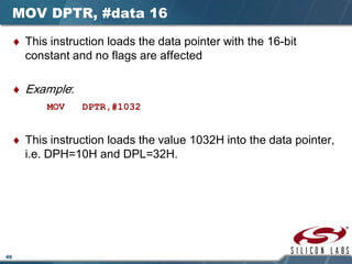 46
MOV DPTR, #data 16
♦ This instruction loads the data pointer with the 16-bit
constant and no flags are affected
♦ Example:
MOV DPTR,#1032
♦ This instruction loads the value 1032H into the data pointer,
i.e. DPH=10H and DPL=32H.
 