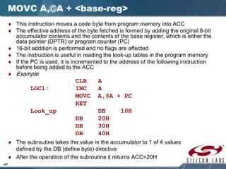 47
MOVC A,@A + <base-reg>
♦ This instruction moves a code byte from program memory into ACC
♦ The effective address of the byte fetched is formed by adding the original 8-bit
accumulator contents and the contents of the base register, which is either the
data pointer (DPTR) or program counter (PC)
♦ 16-bit addition is performed and no flags are affected
♦ The instruction is useful in reading the look-up tables in the program memory
♦ If the PC is used, it is incremented to the address of the following instruction
before being added to the ACC
♦ Example:
CLR A
LOC1: INC A
MOVC A,@A + PC
RET
Look_up DB 10H
DB 20H
DB 30H
DB 40H
♦ The subroutine takes the value in the accumulator to 1 of 4 values
defined by the DB (define byte) directive
♦ After the operation of the subroutine it returns ACC=20H
 