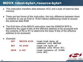 48
MOVX <dest-byte>,<source-byte>
♦ This instruction transfers data between ACC and a byte of external data
memory
♦ There are two forms of this instruction, the only difference between them
is whether to use an 8-bit or 16-bit indirect addressing mode to access
the external data RAM
♦ The 8-bit form of the MOVX instruction uses the EMI0CN SFR to
determine the upper 8 bits of the effective address to be accessed and
the contents of R0 or R1 to determine the lower 8 bits of the effective
address to be accessed
♦ Example:
MOV EMI0CN,#10H ;Load high byte of
;address into EMI0CN.
MOV R0,#34H ;Load low byte of
;address into R0(or R1).
MOVX A,@R0 ;Load contents of 1034H
;into ACC.
 
