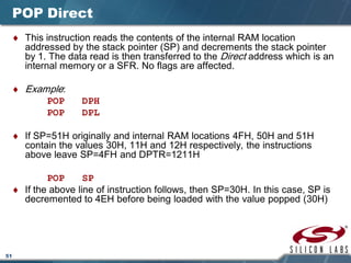51
POP Direct
♦ This instruction reads the contents of the internal RAM location
addressed by the stack pointer (SP) and decrements the stack pointer
by 1. The data read is then transferred to the Direct address which is an
internal memory or a SFR. No flags are affected.
♦ Example:
POP DPH
POP DPL
♦ If SP=51H originally and internal RAM locations 4FH, 50H and 51H
contain the values 30H, 11H and 12H respectively, the instructions
above leave SP=4FH and DPTR=1211H
POP SP
♦ If the above line of instruction follows, then SP=30H. In this case, SP is
decremented to 4EH before being loaded with the value popped (30H)
 