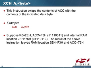 52
XCH A,<byte>
♦ This instruction swaps the contents of ACC with the
contents of the indicated data byte
♦ Example:
XCH A,@R0
♦ Suppose R0=2EH, ACC=F3H (11110011) and internal RAM
location 2EH=76H (01110110). The result of the above
instruction leaves RAM location 2EH=F3H and ACC=76H.
 