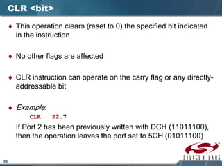 55
CLR <bit>
♦ This operation clears (reset to 0) the specified bit indicated
in the instruction
♦ No other flags are affected
♦ CLR instruction can operate on the carry flag or any directly-
addressable bit
♦ Example:
CLR P2.7
If Port 2 has been previously written with DCH (11011100),
then the operation leaves the port set to 5CH (01011100)
 
