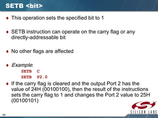 56
SETB <bit>
♦ This operation sets the specified bit to 1
♦ SETB instruction can operate on the carry flag or any
directly-addressable bit
♦ No other flags are affected
♦ Example:
SETB C
SETB P2.0
♦ If the carry flag is cleared and the output Port 2 has the
value of 24H (00100100), then the result of the instructions
sets the carry flag to 1 and changes the Port 2 value to 25H
(00100101)
 