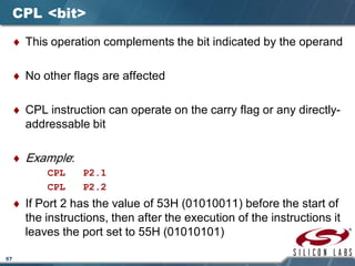 57
CPL <bit>
♦ This operation complements the bit indicated by the operand
♦ No other flags are affected
♦ CPL instruction can operate on the carry flag or any directly-
addressable bit
♦ Example:
CPL P2.1
CPL P2.2
♦ If Port 2 has the value of 53H (01010011) before the start of
the instructions, then after the execution of the instructions it
leaves the port set to 55H (01010101)
 