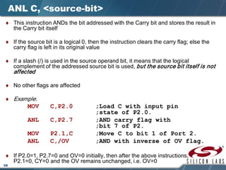 58
ANL C, <source-bit>
♦ This instruction ANDs the bit addressed with the Carry bit and stores the result in
the Carry bit itself
♦ If the source bit is a logical 0, then the instruction clears the carry flag; else the
carry flag is left in its original value
♦ If a slash (/) is used in the source operand bit, it means that the logical
complement of the addressed source bit is used, but the source bit itself is not
affected
♦ No other flags are affected
♦ Example:
MOV C,P2.0 ;Load C with input pin
;state of P2.0.
ANL C,P2.7 ;AND carry flag with
;bit 7 of P2.
MOV P2.1,C ;Move C to bit 1 of Port 2.
ANL C,/OV ;AND with inverse of OV flag.
♦ If P2.0=1, P2.7=0 and OV=0 initially, then after the above instructions,
P2.1=0, CY=0 and the OV remains unchanged, i.e. OV=0
 