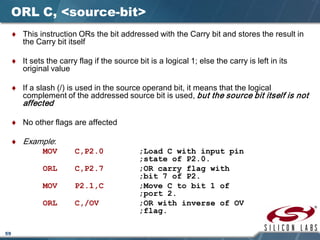 59
ORL C, <source-bit>
♦ This instruction ORs the bit addressed with the Carry bit and stores the result in
the Carry bit itself
♦ It sets the carry flag if the source bit is a logical 1; else the carry is left in its
original value
♦ If a slash (/) is used in the source operand bit, it means that the logical
complement of the addressed source bit is used, but the source bit itself is not
affected
♦ No other flags are affected
♦ Example:
MOV C,P2.0 ;Load C with input pin
;state of P2.0.
ORL C,P2.7 ;OR carry flag with
;bit 7 of P2.
MOV P2.1,C ;Move C to bit 1 of
;port 2.
ORL C,/OV ;OR with inverse of OV
;flag.
 