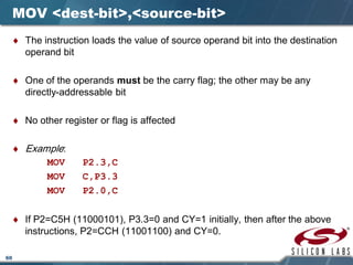 60
MOV <dest-bit>,<source-bit>
♦ The instruction loads the value of source operand bit into the destination
operand bit
♦ One of the operands must be the carry flag; the other may be any
directly-addressable bit
♦ No other register or flag is affected
♦ Example:
MOV P2.3,C
MOV C,P3.3
MOV P2.0,C
♦ If P2=C5H (11000101), P3.3=0 and CY=1 initially, then after the above
instructions, P2=CCH (11001100) and CY=0.
 