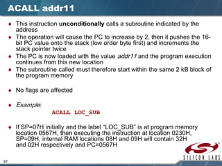 67
ACALL addr11
♦ This instruction unconditionally calls a subroutine indicated by the
address
♦ The operation will cause the PC to increase by 2, then it pushes the 16-
bit PC value onto the stack (low order byte first) and increments the
stack pointer twice
♦ The PC is now loaded with the value addr11 and the program execution
continues from this new location
♦ The subroutine called must therefore start within the same 2 kB block of
the program memory
♦ No flags are affected
♦ Example:
ACALL LOC_SUB
♦ If SP=07H initially and the label “LOC_SUB” is at program memory
location 0567H, then executing the instruction at location 0230H,
SP=09H, internal RAM locations 08H and 09H will contain 32H
and 02H respectively and PC=0567H
 