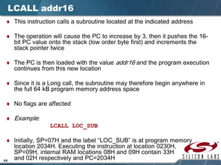 68
LCALL addr16
♦ This instruction calls a subroutine located at the indicated address
♦ The operation will cause the PC to increase by 3, then it pushes the 16-
bit PC value onto the stack (low order byte first) and increments the
stack pointer twice
♦ The PC is then loaded with the value addr16 and the program execution
continues from this new location
♦ Since it is a Long call, the subroutine may therefore begin anywhere in
the full 64 kB program memory address space
♦ No flags are affected
♦ Example:
LCALL LOC_SUB
♦ Initially, SP=07H and the label “LOC_SUB” is at program memory
location 2034H. Executing the instruction at location 0230H,
SP=09H, internal RAM locations 08H and 09H contain 33H
and 02H respectively and PC=2034H
 
