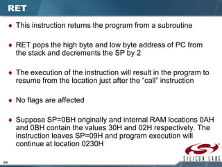 69
RET
♦ This instruction returns the program from a subroutine
♦ RET pops the high byte and low byte address of PC from
the stack and decrements the SP by 2
♦ The execution of the instruction will result in the program to
resume from the location just after the “call” instruction
♦ No flags are affected
♦ Suppose SP=0BH originally and internal RAM locations 0AH
and 0BH contain the values 30H and 02H respectively. The
instruction leaves SP=09H and program execution will
continue at location 0230H
 