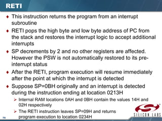 70
RETI
♦ This instruction returns the program from an interrupt
subroutine
♦ RETI pops the high byte and low byte address of PC from
the stack and restores the interrupt logic to accept additional
interrupts
♦ SP decrements by 2 and no other registers are affected.
However the PSW is not automatically restored to its pre-
interrupt status
♦ After the RETI, program execution will resume immediately
after the point at which the interrupt is detected
♦ Suppose SP=0BH originally and an interrupt is detected
during the instruction ending at location 0213H
 Internal RAM locations 0AH and 0BH contain the values 14H and
02H respectively
 The RETI instruction leaves SP=09H and returns
program execution to location 0234H
 