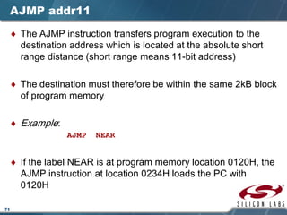 71
AJMP addr11
♦ The AJMP instruction transfers program execution to the
destination address which is located at the absolute short
range distance (short range means 11-bit address)
♦ The destination must therefore be within the same 2kB block
of program memory
♦ Example:
AJMP NEAR
♦ If the label NEAR is at program memory location 0120H, the
AJMP instruction at location 0234H loads the PC with
0120H
 