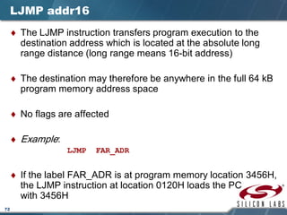 72
LJMP addr16
♦ The LJMP instruction transfers program execution to the
destination address which is located at the absolute long
range distance (long range means 16-bit address)
♦ The destination may therefore be anywhere in the full 64 kB
program memory address space
♦ No flags are affected
♦ Example:
LJMP FAR_ADR
♦ If the label FAR_ADR is at program memory location 3456H,
the LJMP instruction at location 0120H loads the PC
with 3456H
 