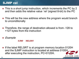 73
SJMP rel
♦ This is a short jump instruction, which increments the PC by 2
and then adds the relative value ‘rel’ (signed 8-bit) to the PC
♦ This will be the new address where the program would branch
to unconditionally
♦ Therefore, the range of destination allowed is from -128 to
+127 bytes from the instruction
♦ Example:
SJMP RELSRT
♦ If the label RELSRT is at program memory location 0120H
and the SJMP instruction is located at address 0100H,
after executing the instruction, PC=0120H.
 