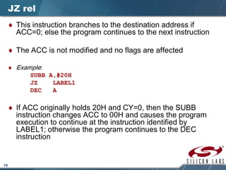 75
JZ rel
♦ This instruction branches to the destination address if
ACC=0; else the program continues to the next instruction
♦ The ACC is not modified and no flags are affected
♦ Example:
SUBB A,#20H
JZ LABEL1
DEC A
♦ If ACC originally holds 20H and CY=0, then the SUBB
instruction changes ACC to 00H and causes the program
execution to continue at the instruction identified by
LABEL1; otherwise the program continues to the DEC
instruction
 