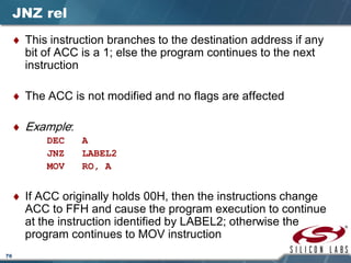 76
JNZ rel
♦ This instruction branches to the destination address if any
bit of ACC is a 1; else the program continues to the next
instruction
♦ The ACC is not modified and no flags are affected
♦ Example:
DEC A
JNZ LABEL2
MOV RO, A
♦ If ACC originally holds 00H, then the instructions change
ACC to FFH and cause the program execution to continue
at the instruction identified by LABEL2; otherwise the
program continues to MOV instruction
 