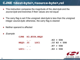 77
CJNE <dest-byte>,<source-byte>,rel
♦ This instruction compares the magnitude of the dest-byte and the
source-byte and branches if their values are not equal
♦ The carry flag is set if the unsigned dest-byte is less than the unsigned
integer source-byte; otherwise, the carry flag is cleared
♦ Neither operand is affected
♦ Example:
CJNE R3,#50H,NEQU
… … ;R3 = 50H
NEQU: JC LOC1 ;If R3 < 50H
… … ;R7 > 50H
LOC1: … … ;R3 < 50H
 