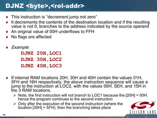 78
DJNZ <byte>,<rel-addr>
♦ This instruction is ”decrement jump not zero”
♦ It decrements the contents of the destination location and if the resulting
value is not 0, branches to the address indicated by the source operand
♦ An original value of 00H underflows to FFH
♦ No flags are affected
♦ Example:
DJNZ 20H,LOC1
DJNZ 30H,LOC2
DJNZ 40H,LOC3
♦ If internal RAM locations 20H, 30H and 40H contain the values 01H,
5FH and 16H respectively, the above instruction sequence will cause a
jump to the instruction at LOC2, with the values 00H, 5EH, and 15H in
the 3 RAM locations.
 Note, the first instruction will not branch to LOC1 because the [20H] = 00H,
hence the program continues to the second instruction
 Only after the execution of the second instruction (where the
location [30H] = 5FH), then the branching takes place
 