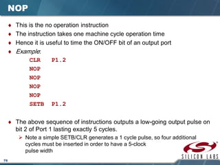 79
NOP
♦ This is the no operation instruction
♦ The instruction takes one machine cycle operation time
♦ Hence it is useful to time the ON/OFF bit of an output port
♦ Example:
CLR P1.2
NOP
NOP
NOP
NOP
SETB P1.2
♦ The above sequence of instructions outputs a low-going output pulse on
bit 2 of Port 1 lasting exactly 5 cycles.
 Note a simple SETB/CLR generates a 1 cycle pulse, so four additional
cycles must be inserted in order to have a 5-clock
pulse width
 