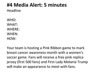 #4 Media Alert: 5 minutes
Headline
WHO:
WHAT:
WHERE:
WHEN:
HOW:
Your team is hosting a Pink Ribbon game to mark
breast cancer awareness month with a women’s
soccer game. Fans will receive a free pink replica
jersey (first 500 fans) and First Lady Melania Trump
will make an appearance to meet with fans.
 