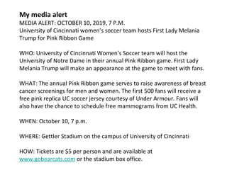 My media alert
MEDIA ALERT: OCTOBER 10, 2019, 7 P.M.
University of Cincinnati women’s soccer team hosts First Lady Melania
Trump for Pink Ribbon Game
WHO: University of Cincinnati Women’s Soccer team will host the
University of Notre Dame in their annual Pink Ribbon game. First Lady
Melania Trump will make an appearance at the game to meet with fans.
WHAT: The annual Pink Ribbon game serves to raise awareness of breast
cancer screenings for men and women. The first 500 fans will receive a
free pink replica UC soccer jersey courtesy of Under Armour. Fans will
also have the chance to schedule free mammograms from UC Health.
WHEN: October 10, 7 p.m.
WHERE: Gettler Stadium on the campus of University of Cincinnati
HOW: Tickets are $5 per person and are available at
www.gobearcats.com or the stadium box office.
 
