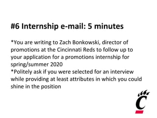 #6 Internship e-mail: 5 minutes
*You are writing to Zach Bonkowski, director of
promotions at the Cincinnati Reds to follow up to
your application for a promotions internship for
spring/summer 2020
*Politely ask if you were selected for an interview
while providing at least attributes in which you could
shine in the position
 