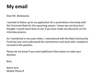 My email
Dear Mr. Bonkowski,
I wanted to follow up to my application for a promotions internship with
the Cincinnati Reds for the upcoming season. I know you are busy but I
thought I would touch base to see if you have made any decisions on the
interview process.
As I mentioned in my cover letter, I volunteered with the Reds Community
Fund last year and understand the commitment and work ethic needed to
succeed in this position.
Please let me know if you need additional information to make your
decision.
Best,
Name here
Mobile Phone #
 