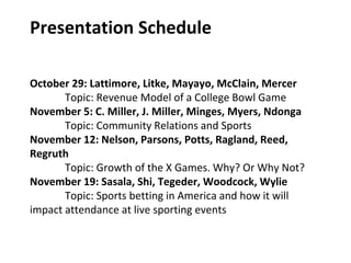 Presentation Schedule
October 29: Lattimore, Litke, Mayayo, McClain, Mercer
Topic: Revenue Model of a College Bowl Game
November 5: C. Miller, J. Miller, Minges, Myers, Ndonga
Topic: Community Relations and Sports
November 12: Nelson, Parsons, Potts, Ragland, Reed,
Regruth
Topic: Growth of the X Games. Why? Or Why Not?
November 19: Sasala, Shi, Tegeder, Woodcock, Wylie
Topic: Sports betting in America and how it will
impact attendance at live sporting events
 
