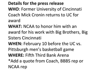 Details for the press release
WHO: Former University of Cincinnati
Coach Mick Cronin returns to UC for
award
WHAT: NCAA to honor him with an
award for his work with Big Brothers, Big
Sisters Cincinnati
WHEN: February 10 before the UC vs.
Pittsburgh men’s basketball game
WHERE: Fifth Third Bank Arena
*Add a quote from Coach, BBBS rep or
NCAA rep
 