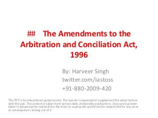## The Amendments to the
Arbitration and Conciliation Act,
1996
By: Harveer Singh
twitter.com/iastoss
+91-880-2009-420
This PPT is for educational purpose only. The learner is expected to supplement the video lecture
with this ppt. The content is taken from various daily and weekly publications. Due care has been
taken in preparing the material but the tutor or superprofs would not be responsible for any error
or consequences arising out of it.
 